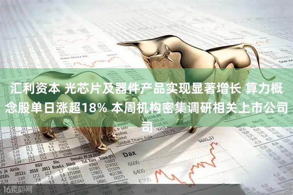 汇利资本 光芯片及器件产品实现显著增长 算力概念股单日涨超18% 本周机构密集调研相关上市公司
