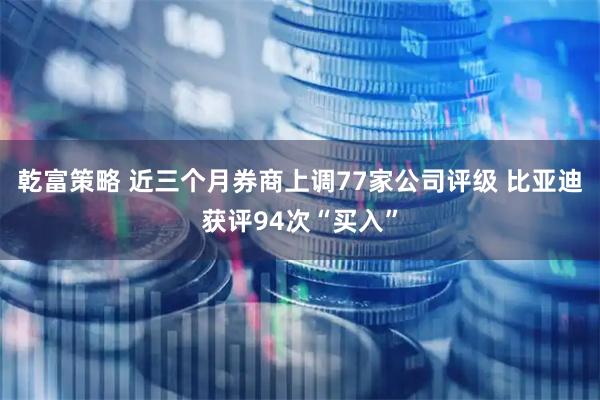 乾富策略 近三个月券商上调77家公司评级 比亚迪获评94次“买入”