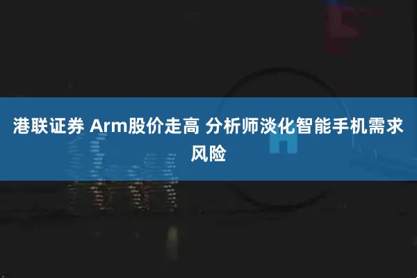 港联证券 Arm股价走高 分析师淡化智能手机需求风险