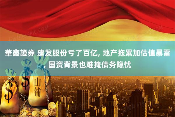 華鑫證券 建发股份亏了百亿, 地产拖累加估值暴雷, 国资背景也难掩债务隐忧