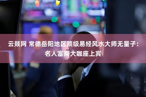 云燚网 常德岳阳地区顶级易经风水大师无量子：名人富商大咖座上宾