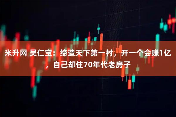 米升网 吴仁宝：缔造天下第一村，开一个会赚1亿，自己却住70年代老房子