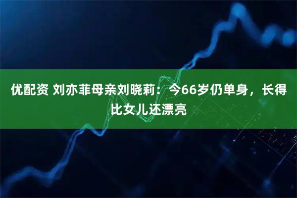 优配资 刘亦菲母亲刘晓莉：今66岁仍单身，长得比女儿还漂亮