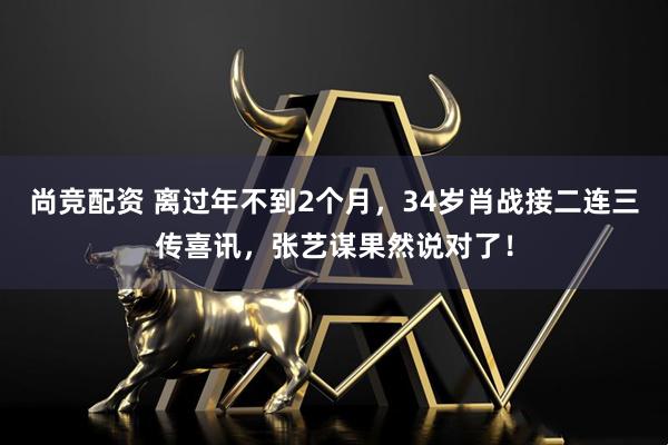 尚竞配资 离过年不到2个月，34岁肖战接二连三传喜讯，张艺谋果然说对了！