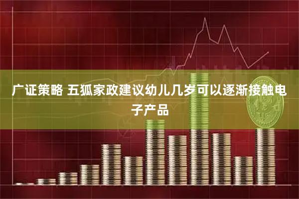 广证策略 五狐家政建议幼儿几岁可以逐渐接触电子产品