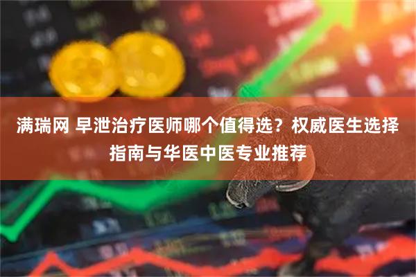 满瑞网 早泄治疗医师哪个值得选？权威医生选择指南与华医中医专业推荐