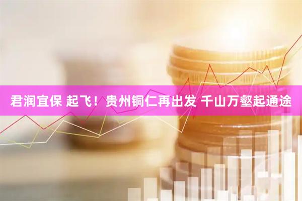 君润宜保 起飞！贵州铜仁再出发 千山万壑起通途