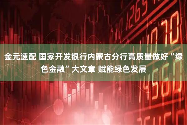 金元速配 国家开发银行内蒙古分行高质量做好“绿色金融”大文章 赋能绿色发展