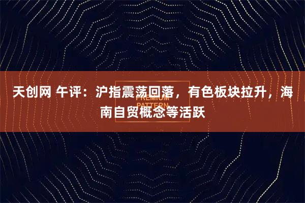 天创网 午评：沪指震荡回落，有色板块拉升，海南自贸概念等活跃