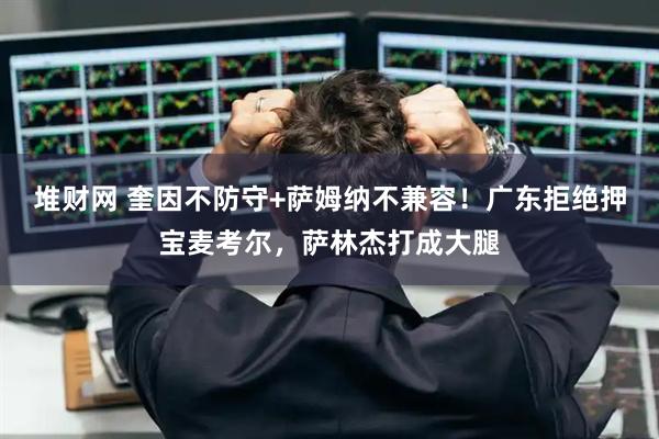 堆财网 奎因不防守+萨姆纳不兼容！广东拒绝押宝麦考尔，萨林杰打成大腿