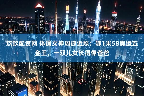 玖玖配资网 体操女神周捷近照：嫁1米58奥运五金王，一双儿女长得像爸爸