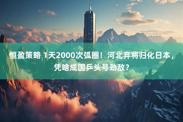 恒盈策略 1天2000次弧圈！河北弃将归化日本，凭啥成国乒头号劲敌？
