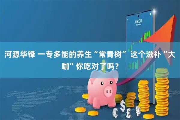 河源华锋 一专多能的养生“常青树” 这个滋补“大咖”你吃对了吗？
