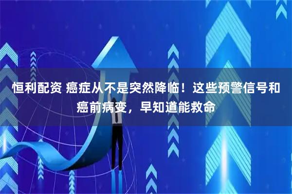 恒利配资 癌症从不是突然降临！这些预警信号和癌前病变，早知道能救命