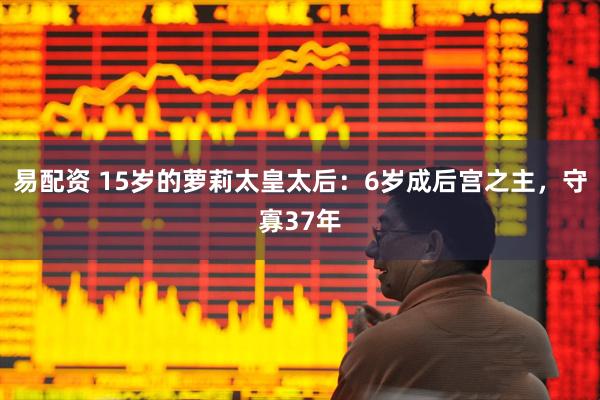 易配资 15岁的萝莉太皇太后：6岁成后宫之主，守寡37年