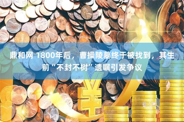 鼎和网 1800年后，曹操陵墓终于被找到，其生前“不封不树”遗嘱引发争议