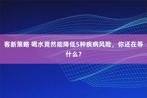 客新策略 喝水竟然能降低5种疾病风险，你还在等什么？