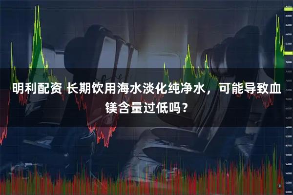 明利配资 长期饮用海水淡化纯净水，可能导致血镁含量过低吗？