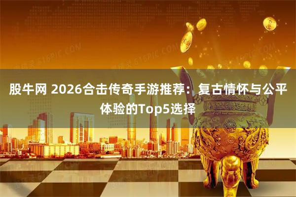 股牛网 2026合击传奇手游推荐：复古情怀与公平体验的Top5选择