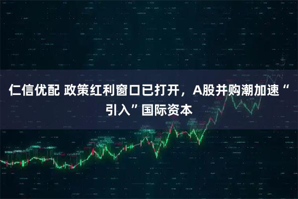 仁信优配 政策红利窗口已打开，A股并购潮加速“引入”国际资本