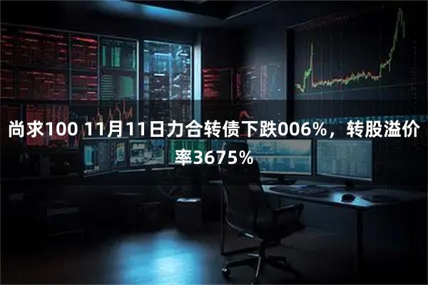 尚求100 11月11日力合转债下跌006%，转股溢价率3675%