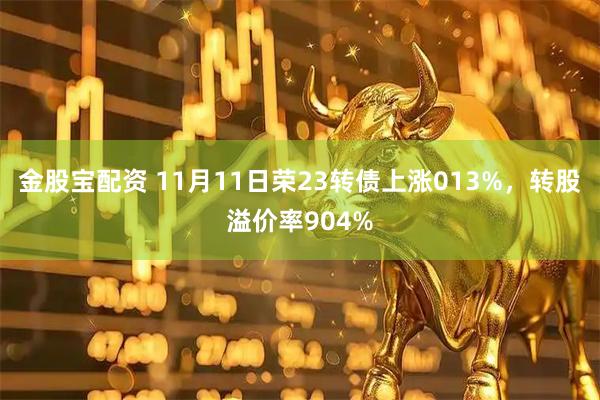 金股宝配资 11月11日荣23转债上涨013%，转股溢价率904%