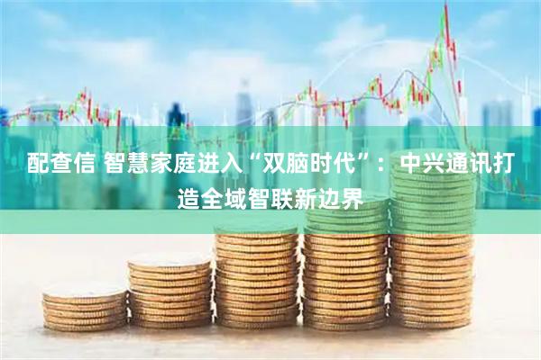 配查信 智慧家庭进入“双脑时代”：中兴通讯打造全域智联新边界