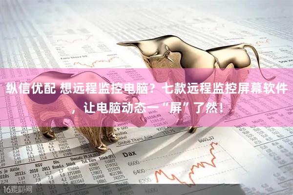 纵信优配 想远程监控电脑？七款远程监控屏幕软件，让电脑动态一“屏”了然！