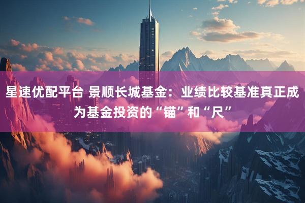 星速优配平台 景顺长城基金：业绩比较基准真正成为基金投资的“锚”和“尺”