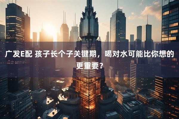 广发E配 孩子长个子关键期，喝对水可能比你想的更重要？