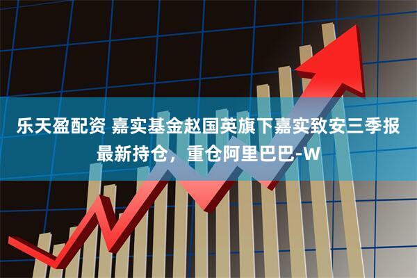 乐天盈配资 嘉实基金赵国英旗下嘉实致安三季报最新持仓，重仓阿里巴巴-W