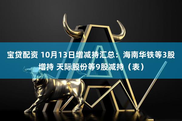 宝贷配资 10月13日增减持汇总：海南华铁等3股增持 天际股份等9股减持（表）