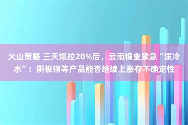 火山策略 三天爆拉20%后，云南铜业紧急“泼冷水”：阴极铜等产品能否继续上涨存不确定性