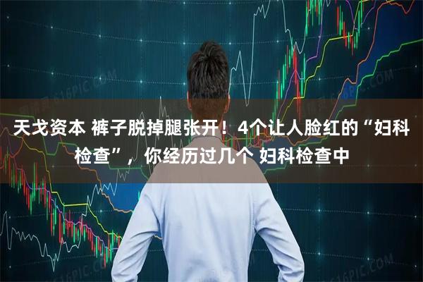 天戈资本 裤子脱掉腿张开！4个让人脸红的“妇科检查”，你经历过几个 妇科检查中