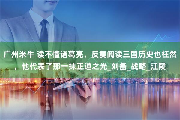 广州米牛 读不懂诸葛亮，反复阅读三国历史也枉然，他代表了那一抹正道之光_刘备_战略_江陵