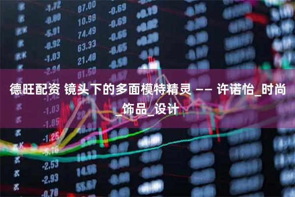 德旺配资 镜头下的多面模特精灵 —— 许诺怡_时尚_饰品_设计