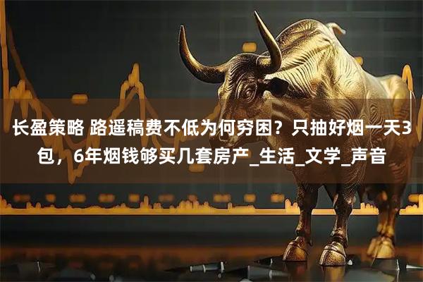 长盈策略 路遥稿费不低为何穷困？只抽好烟一天3包，6年烟钱够买几套房产_生活_文学_声音