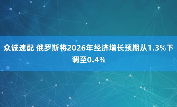 众诚速配 俄罗斯将2026年经济增长预期从1.3%下调至0.4%