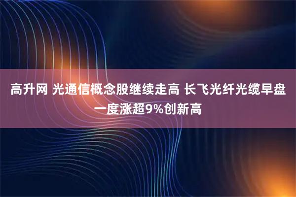 高升网 光通信概念股继续走高 长飞光纤光缆早盘一度涨超9%创新高