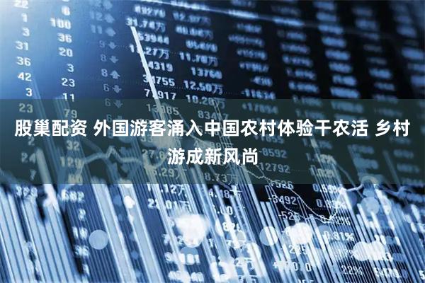 股巢配资 外国游客涌入中国农村体验干农活 乡村游成新风尚